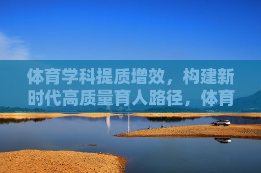 体育学科提质增效，构建新时代高质量育人路径，体育学科提质增效，构建新时代高质量育人路径