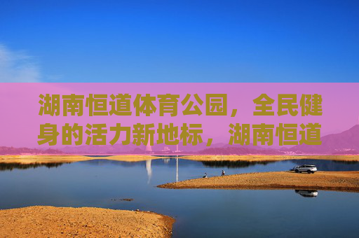 湖南恒道体育公园，全民健身的活力新地标，湖南恒道体育公园，全民健身活力新地标