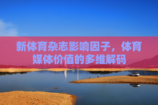 新体育杂志影响因子,体育媒体价值的多维解码 新体育杂志影响因子,体育媒体价值的多维解码