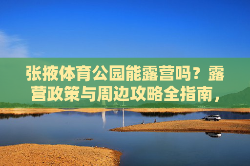 张掖体育公园能露营吗?露营政策与周边攻略全指南,张掖体育公园露营政策与周边全攻略 张掖体育公园能露营吗?露营政策与周边攻略全指南,张掖体育公园露营政策与周边全攻略