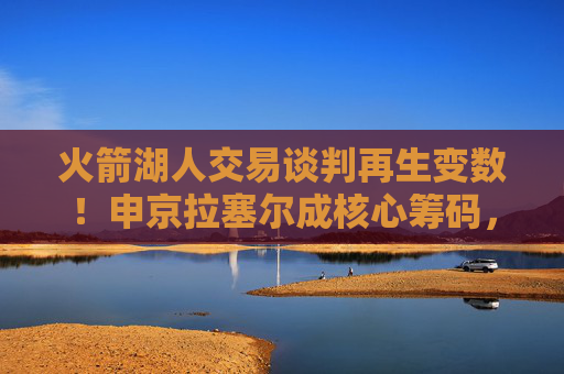 火箭湖人交易谈判再生变数!申京拉塞尔成核心筹码,3换2方案曝光,火箭湖人交易再生变数!申京拉塞尔成核心筹码,3换2方案曝光 火箭湖人交易谈判再生变数!申京拉塞尔成核心筹码,3换2方案曝光,火箭湖人交易再生变数!申京拉塞尔成核心筹码,3换2方案曝光