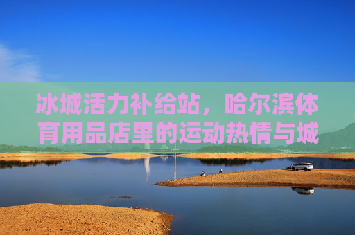 冰城活力补给站,哈尔滨体育用品店里的运动热情与城市脉搏,冰城活力补给站,体育用品店里的运动热情与城市脉动 冰城活力补给站,哈尔滨体育用品店里的运动热情与城市脉搏,冰城活力补给站,体育用品店里的运动热情与城市脉动