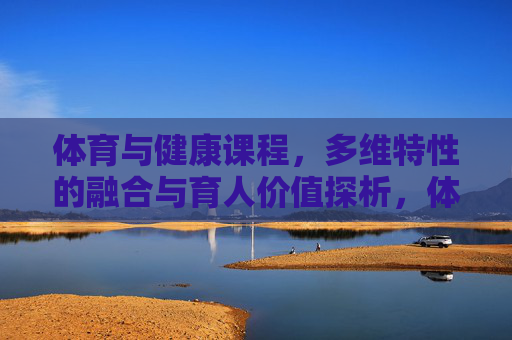 体育与健康课程,多维特性的融合与育人价值探析,体育与健康课程多维特性融合的育人价值探析 体育与健康课程,多维特性的融合与育人价值探析,体育与健康课程多维特性融合的育人价值探析