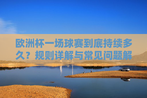 欧洲杯一场球赛到底持续多久？规则详解与常见问题解答，欧洲杯一场球赛持续多久？规则详解与常见问题解答