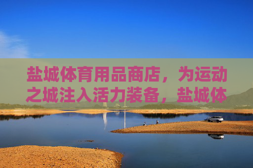 盐城体育用品商店，为运动之城注入活力装备，盐城体育用品商店，为运动之城注入活力装备