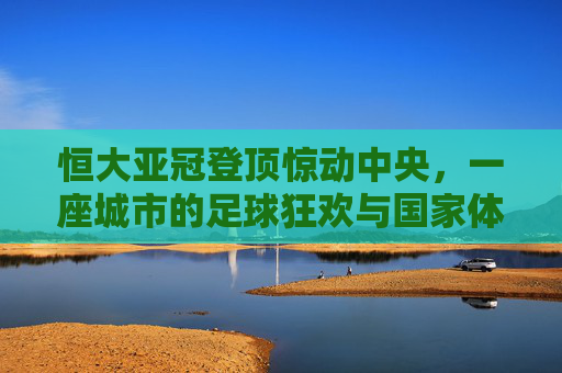 恒大亚冠登顶惊动中央,一座城市的足球狂欢与国家体育的觉醒,恒大亚冠登顶惊中央,城市狂欢点燃国家体育觉醒 恒大亚冠登顶惊动中央,一座城市的足球狂欢与国家体育的觉醒,恒大亚冠登顶惊中央,城市狂欢点燃国家体育觉醒