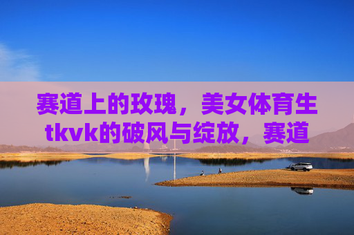 赛道上的玫瑰，美女体育生tkvk的破风与绽放，赛道玫瑰tkvk，破风绽放