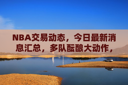 NBA交易动态,今日最新消息汇总,多队酝酿大动作,这些交易或将改变格局 NBA交易动态,今日最新消息汇总,多队酝酿大动作,这些交易或将改变格局