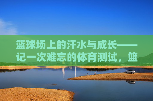 篮球场上的汗水与成长——记一次难忘的体育测试,篮球场上的汗水与成长——体育测试 篮球场上的汗水与成长——记一次难忘的体育测试,篮球场上的汗水与成长——体育测试