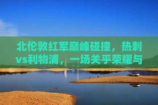 北伦敦红军巅峰碰撞,热刺vs利物浦,一场关乎荣耀与命运的决赛,北伦敦巅峰碰撞,热刺vs利物浦荣耀命运决赛 北伦敦红军巅峰碰撞,热刺vs利物浦,一场关乎荣耀与命运的决赛,北伦敦巅峰碰撞,热刺vs利物浦荣耀命运决赛