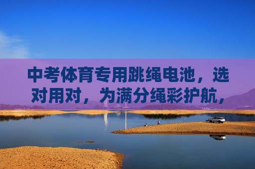 中考体育专用跳绳电池,选对用对,为满分绳彩护航,中考体育跳绳电池,选对用对,满分绳彩护航 中考体育专用跳绳电池,选对用对,为满分绳彩护航,中考体育跳绳电池,选对用对,满分绳彩护航