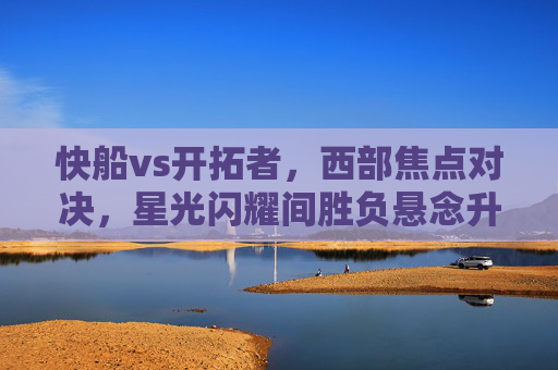 快船vs开拓者,西部焦点对决,星光闪耀间胜负悬念升级,西部焦点对决,快船vs开拓者星光闪耀间悬念升级 快船vs开拓者,西部焦点对决,星光闪耀间胜负悬念升级,西部焦点对决,快船vs开拓者星光闪耀间悬念升级