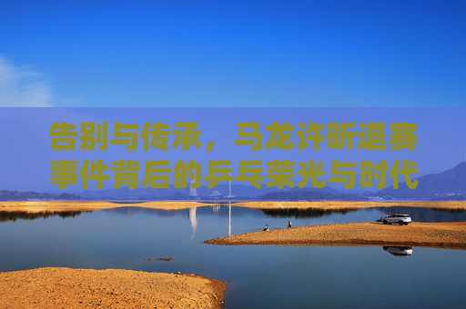 告别与传承,马龙许昕退赛事件背后的乒乓荣光与时代更迭,马龙许昕退赛,乒乓荣光的告别与时代传承 告别与传承,马龙许昕退赛事件背后的乒乓荣光与时代更迭,马龙许昕退赛,乒乓荣光的告别与时代传承