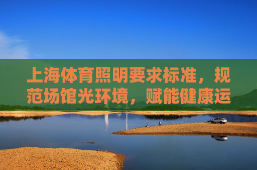 上海体育照明要求标准，规范场馆光环境，赋能健康运动生态，上海体育照明标准，规范场馆光环境，赋能健康运动生态