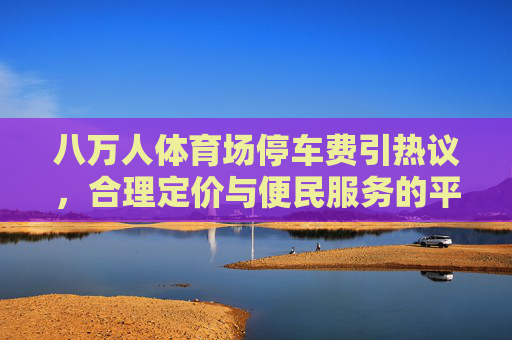 八万人体育场停车费引热议,合理定价与便民服务的平衡之道,八万人体育场停车费引热议,合理定价与便民服务的平衡之道 八万人体育场停车费引热议,合理定价与便民服务的平衡之道,八万人体育场停车费引热议,合理定价与便民服务的平衡之道