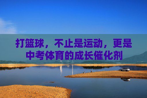打篮球,不止是运动,更是中考体育的成长催化剂 打篮球,不止是运动,更是中考体育的成长催化剂
