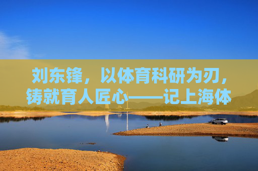 刘东锋,以体育科研为刃,铸就育人匠心——记上海体育学院教授刘东锋,体育科研铸匠心,记上海体育学院教授刘东锋 刘东锋,以体育科研为刃,铸就育人匠心——记上海体育学院教授刘东锋,体育科研铸匠心,记上海体育学院教授刘东锋