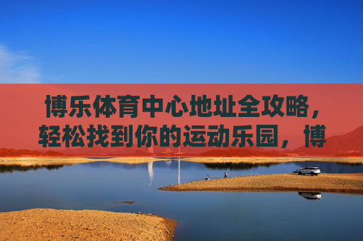 博乐体育中心地址全攻略,轻松找到你的运动乐园,博乐体育中心地址全攻略,轻松找到你的运动乐园 博乐体育中心地址全攻略,轻松找到你的运动乐园,博乐体育中心地址全攻略,轻松找到你的运动乐园