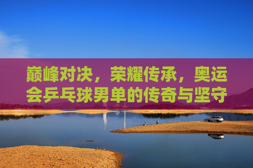 巅峰对决,荣耀传承,奥运会乒乓球男单的传奇与坚守 巅峰对决,荣耀传承,奥运会乒乓球男单的传奇与坚守