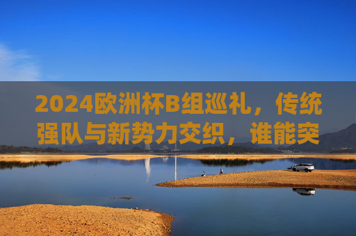 2024欧洲杯B组巡礼,传统强队与新势力交织,谁能突围死亡之组?2024欧洲杯B组,传统强队与新势力交织,谁能突围死亡之组? 2024欧洲杯B组巡礼,传统强队与新势力交织,谁能突围死亡之组?2024欧洲杯B组,传统强队与新势力交织,谁能突围死亡之组?