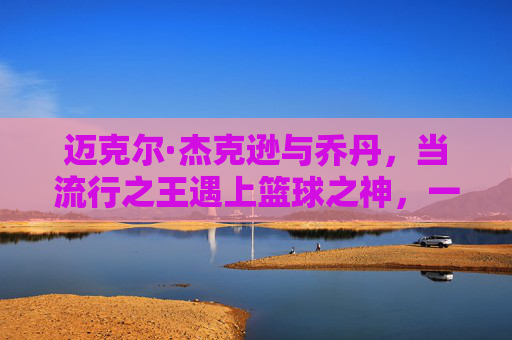 迈克尔·杰克逊与乔丹，当流行之王遇上篮球之神，一个时代的文化双星，流行之王与篮球之神，一个时代的文化双星
