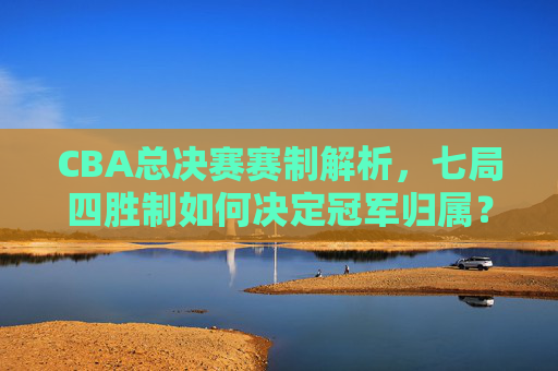 CBA总决赛赛制解析,七局四胜制如何决定冠军归属?CBA总决赛赛制解析,七局四胜制如何决定冠军归属 CBA总决赛赛制解析,七局四胜制如何决定冠军归属?CBA总决赛赛制解析,七局四胜制如何决定冠军归属
