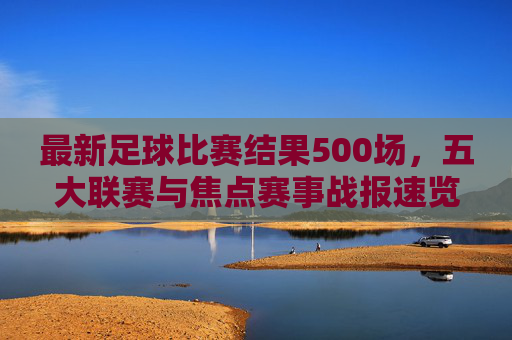 最新足球比赛结果500场,五大联赛与焦点赛事战报速览,最新500场足球战报速览,五大联赛与焦点赛事赛果 最新足球比赛结果500场,五大联赛与焦点赛事战报速览,最新500场足球战报速览,五大联赛与焦点赛事赛果