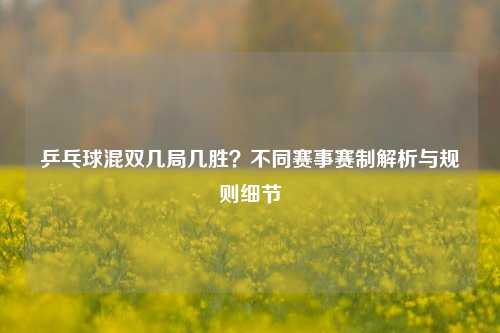 乒乓球混双几局几胜?不同赛事赛制解析与规则细节
