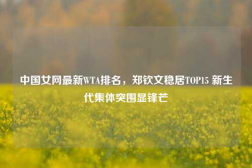 中国女网最新WTA排名,郑钦文稳居TOP15 新生代集体突围显锋芒