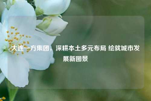 大连一方集团,深耕本土多元布局 绘就城市发展新图景