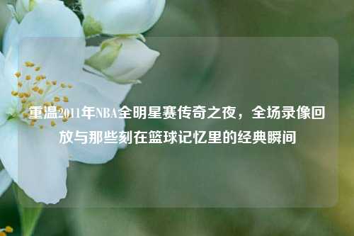 重温2011年NBA全明星赛传奇之夜,全场录像回放与那些刻在篮球记忆里的经典瞬间