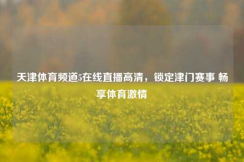 天津体育频道5在线直播高清,锁定津门赛事 畅享体育