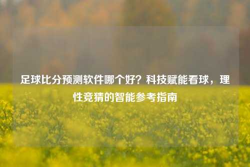 足球比分预测软件哪个好?科技赋能看球,理性竞猜的智能参考指南