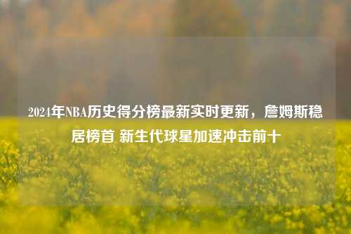 2024年NBA历史得分榜最新实时更新,詹姆斯稳居榜首 新生代球星加速冲击前十