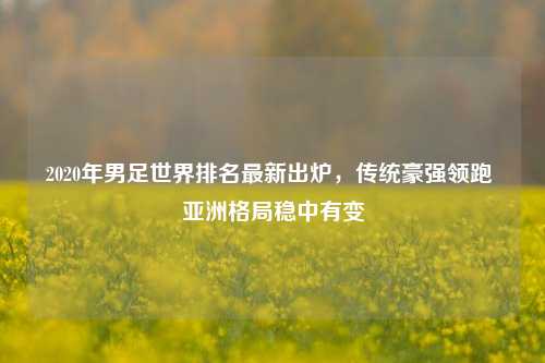 2020年男足世界排名最新出炉,传统豪强领跑 亚洲格局稳中有变