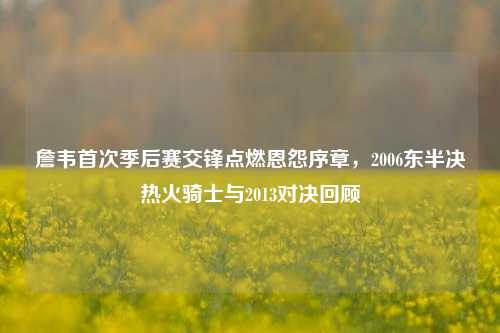詹韦首次季后赛交锋点燃恩怨序章,2006东半决热火骑士与2013对决回顾