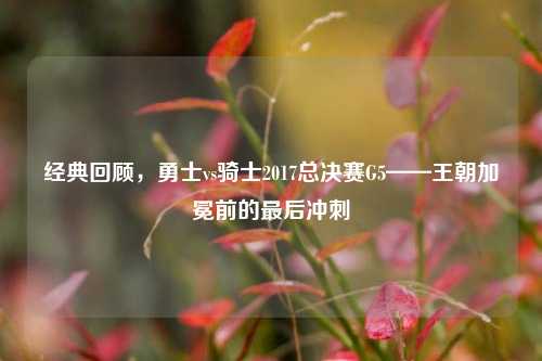 经典回顾,勇士vs骑士2017总决赛G5——王朝加冕前的最后冲刺