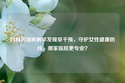 妇科宫颈疾病早发现早干预,守护女性健康防线,哪家医院更专业?