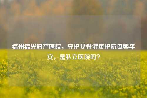 福州福兴妇产医院,守护女性健康护航母婴平安,是私立医院吗?