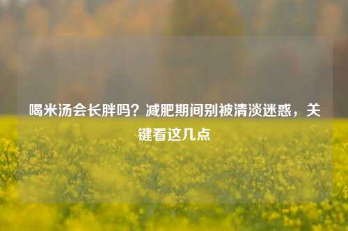 喝米汤会长胖吗?减肥期间别被清淡迷惑,关键看这几点