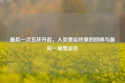 最后一次五环升起,人类奥运终章的回响与最后一届奥运会