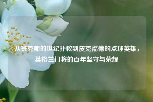 从班克斯的世纪扑救到皮克福德的点球英雄,英格兰门将的百年坚守与荣耀
