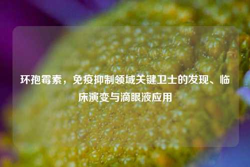 环孢霉素,免疫抑制领域关键卫士的发现、临床演变与滴眼液应用