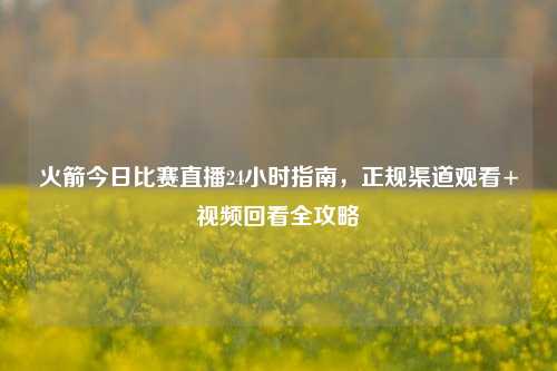 火箭今日比赛直播24小时指南,正规渠道观看+视频回看全攻略
