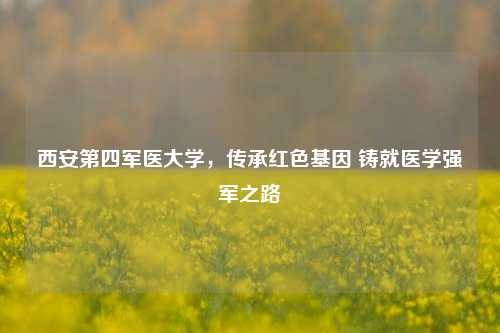 西安第四军医大学,传承红色基因 铸就医学强军之路