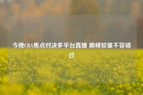 今晚CBA焦点对决多平台直播 巅峰较量不容错过