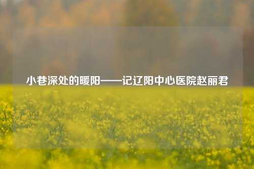 小巷深处的暖阳——记辽阳中心医院赵丽君