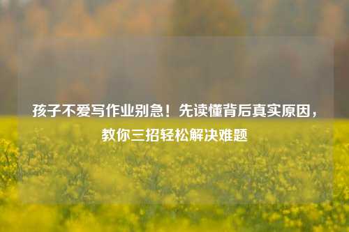 孩子不爱写作业别急!先读懂背后真实原因,教你三招轻松解决难题