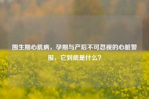 围生期心肌病,孕期与产后不可忽视的心脏警报,它到底是什么?