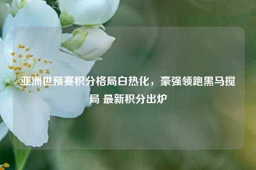 亚洲世预赛积分格局白热化,豪强领跑黑马搅局 最新积分出炉